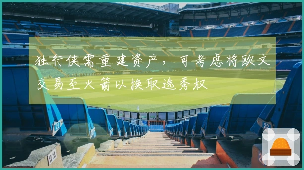 独行侠需重建资产，可考虑将欧文交易至火箭以换取选秀权