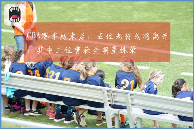 CBA赛季结束后，五位老将或将离开，其中三位曾获全明星殊荣