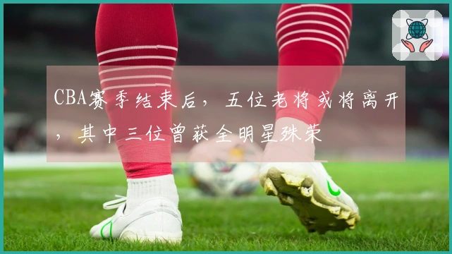 CBA赛季结束后，五位老将或将离开，其中三位曾获全明星殊荣