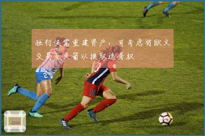 独行侠需重建资产，可考虑将欧文交易至火箭以换取选秀权